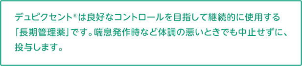 デュピクセントは良好なコントロールを目指して継続的に使用する「長期管理薬」です。喘息発作などの体調が悪いときでも中止せずに投与します。