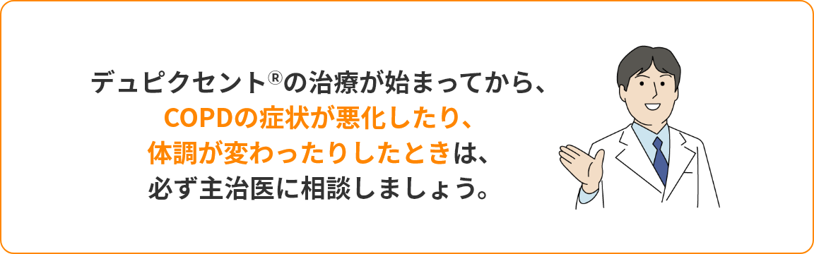 デュピクセントの治療が始まってから、 COPDの症状が悪化したり、 体調が変わったりしたときは、 必ず主治医に相談しましょう。